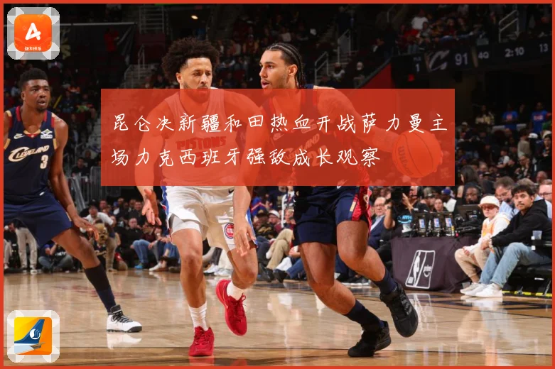 昆仑决新疆和田热血开战萨力曼主场力克西班牙强敌成长观察
