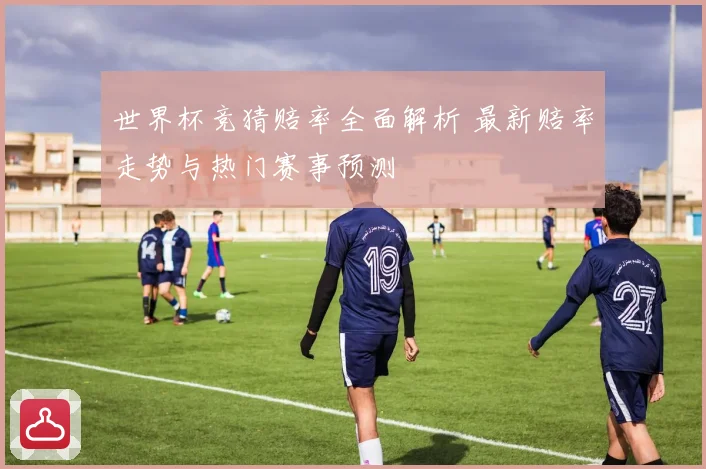 世界杯竞猜赔率全面解析 最新赔率走势与热门赛事预测