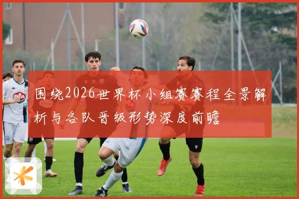 围绕2026世界杯小组赛赛程全景解析与各队晋级形势深度前瞻