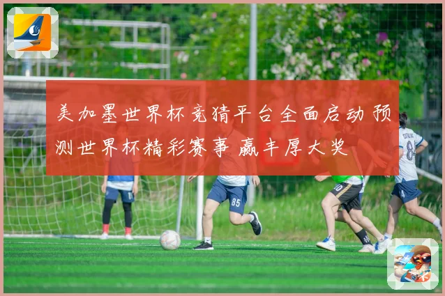 美加墨世界杯竞猜平台全面启动 预测世界杯精彩赛事 赢丰厚大奖