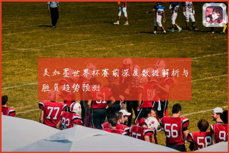 美加墨世界杯赛前深度数据解析与胜负趋势预测