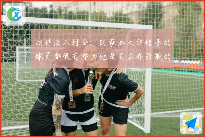 切特谈八村垒：冈萨加大学培养的球员都很有潜力他是日本乔丹般的存在