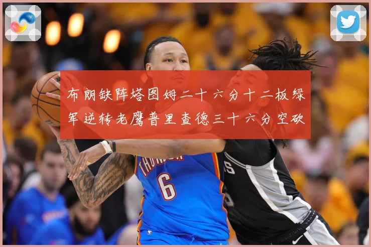布朗缺阵塔图姆二十六分十二板绿军逆转老鹰普里查德三十六分空砍赛场复盘