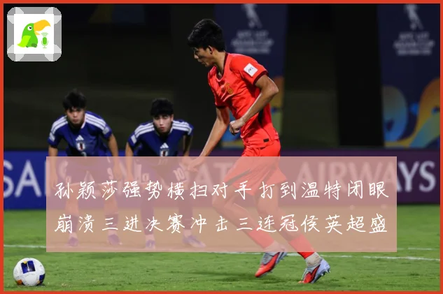 孙颖莎强势横扫对手打到温特闭眼崩溃三进决赛冲击三连冠侯英超盛赞无以复加