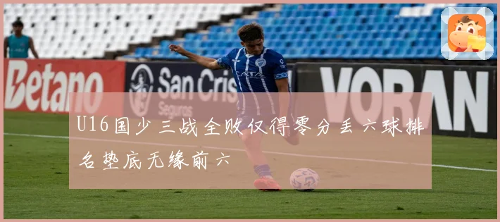 U16国少三战全败仅得零分丢六球排名垫底无缘前六