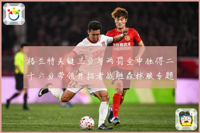 格兰特关键三分与两罚全中独得二十六分带领开拓者战胜森林狼专题观察