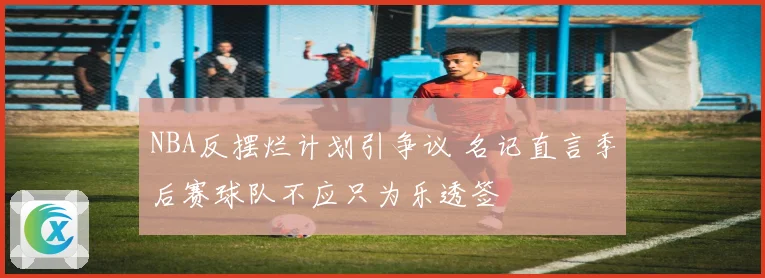 NBA反摆烂计划引争议 名记直言季后赛球队不应只为乐透签