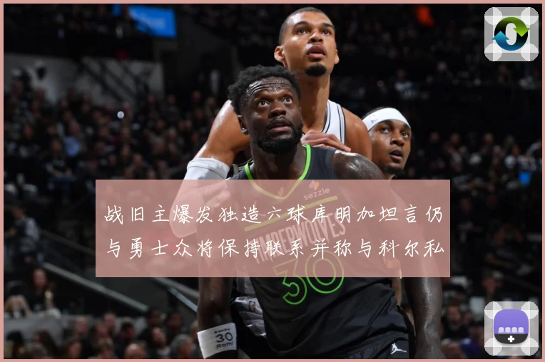 战旧主爆发独造六球库明加坦言仍与勇士众将保持联系并称与科尔私交深厚