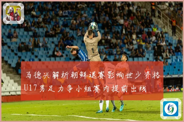 马德兴解析朝鲜退赛影响世少资格U17男足力争小组赛内提前出线