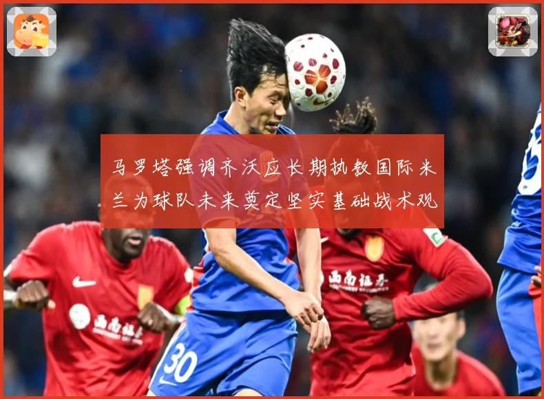 马罗塔强调齐沃应长期执教国际米兰为球队未来奠定坚实基础战术观察