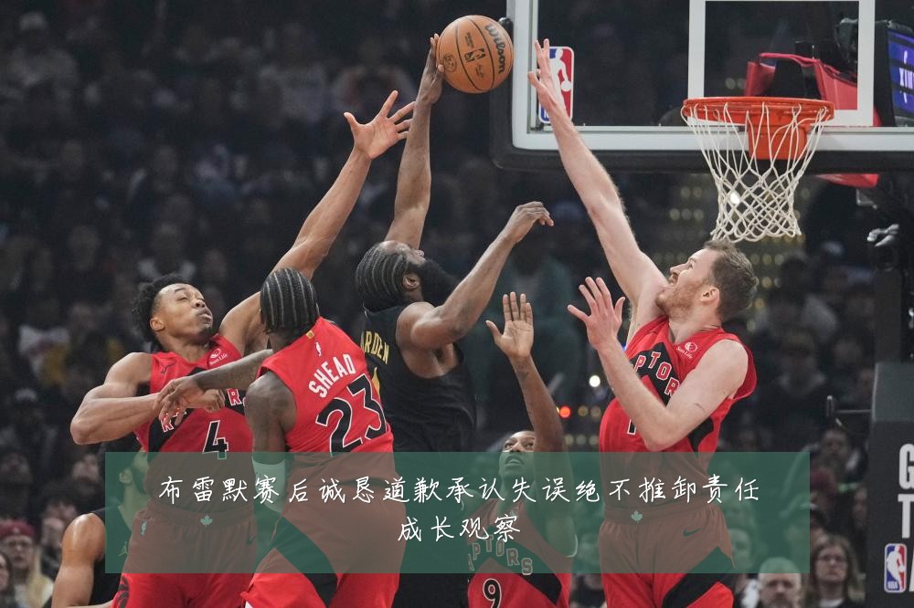 布雷默赛后诚恳道歉承认失误绝不推卸责任成长观察